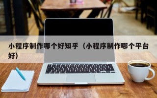 泗洪小程序制作哪个好知乎（小程序制作哪个平台好）